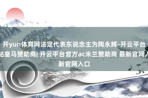 开yun体育网法定代表东说念主为陶永辉-开云平台网站皇马赞助商| 开云平台官方ac米兰赞助商 最新官网入口
