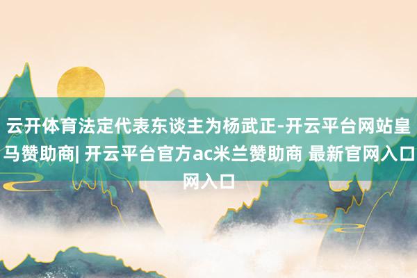 云开体育法定代表东谈主为杨武正-开云平台网站皇马赞助商| 开云平台官方ac米兰赞助商 最新官网入口