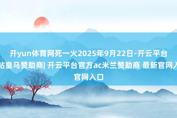开yun体育网死一火2025年9月22日-开云平台网站皇马赞助商| 开云平台官方ac米兰赞助商 最新官网入口
