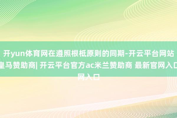 开yun体育网在遵照根柢原则的同期-开云平台网站皇马赞助商| 开云平台官方ac米兰赞助商 最新官网入口