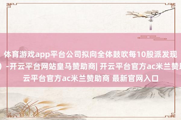体育游戏app平台公司拟向全体鼓吹每10股派发现款红利3元（含税）-开云平台网站皇马赞助商| 开云平台官方ac米兰赞助商 最新官网入口