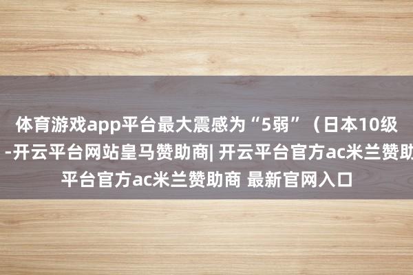 体育游戏app平台最大震感为“5弱”（日本10级震度中的第5高）-开云平台网站皇马赞助商| 开云平台官方ac米兰赞助商 最新官网入口
