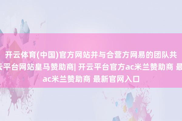 开云体育(中国)官方网站并与合营方网易的团队共进晚宴-开云平台网站皇马赞助商| 开云平台官方ac米兰赞助商 最新官网入口