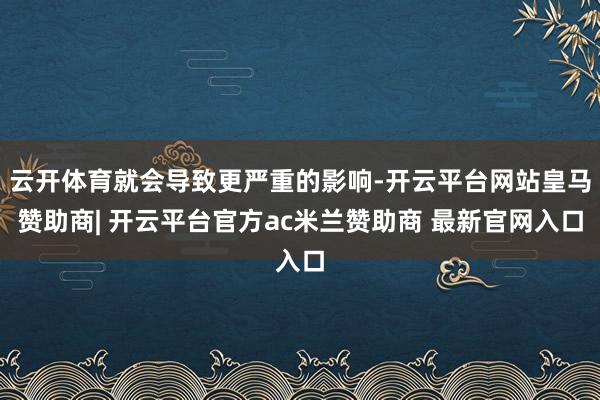 云开体育就会导致更严重的影响-开云平台网站皇马赞助商| 开云平台官方ac米兰赞助商 最新官网入口