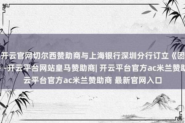 开云官网切尔西赞助商与上海银行深圳分行订立《固定财富借款契约》-开云平台网站皇马赞助商| 开云平台官方ac米兰赞助商 最新官网入口