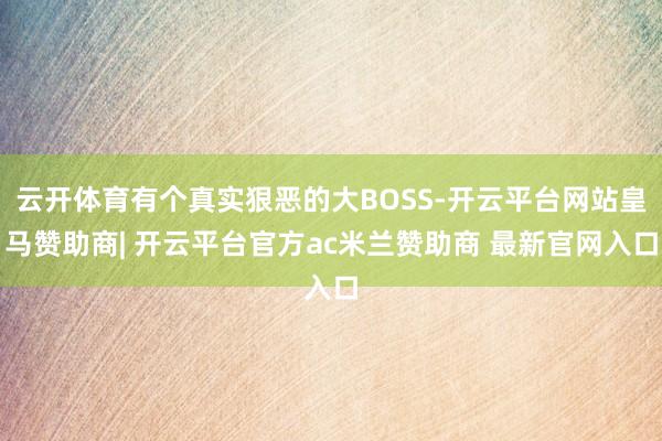 云开体育有个真实狠恶的大BOSS-开云平台网站皇马赞助商| 开云平台官方ac米兰赞助商 最新官网入口