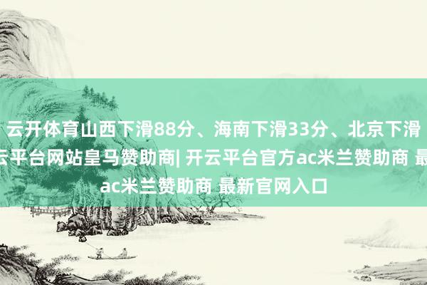 云开体育山西下滑88分、海南下滑33分、北京下滑27分等-开云平台网站皇马赞助商| 开云平台官方ac米兰赞助商 最新官网入口