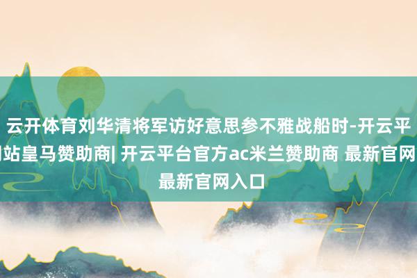 云开体育刘华清将军访好意思参不雅战船时-开云平台网站皇马赞助商| 开云平台官方ac米兰赞助商 最新官网入口