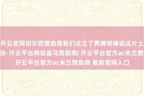 开云官网切尔西赞助商我们还立了界牌明确说这片土地属于中国你要知谈-开云平台网站皇马赞助商| 开云平台官方ac米兰赞助商 最新官网入口